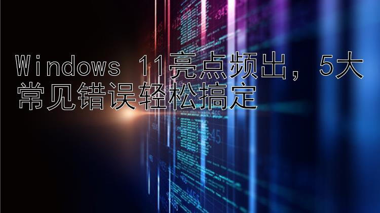 Windows 11亮点频出  5大常见错误轻松搞定