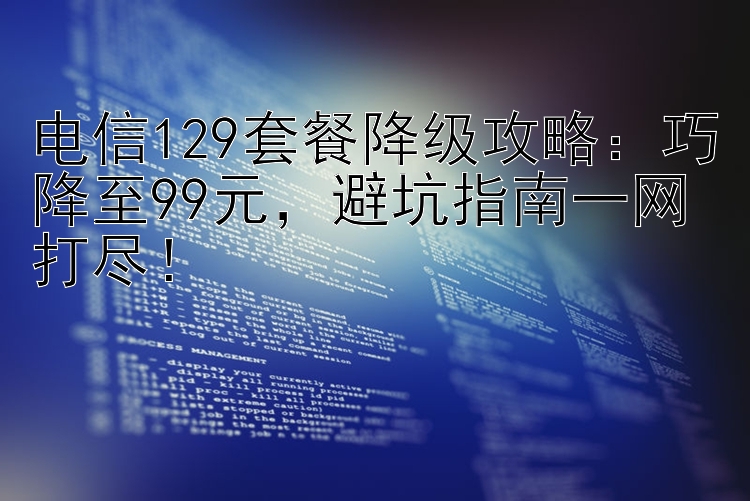 电信129套餐降级攻略：巧降至99元  避坑指南一网打尽！