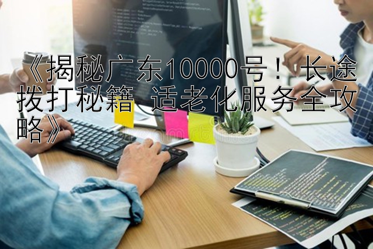  揭秘广东10000号！长途拨打秘籍+适老化服务全攻略 