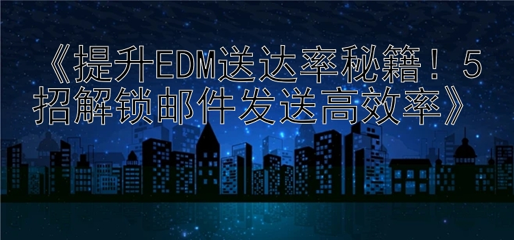  提升EDM送达率秘籍！5招解锁邮件发送高效率 